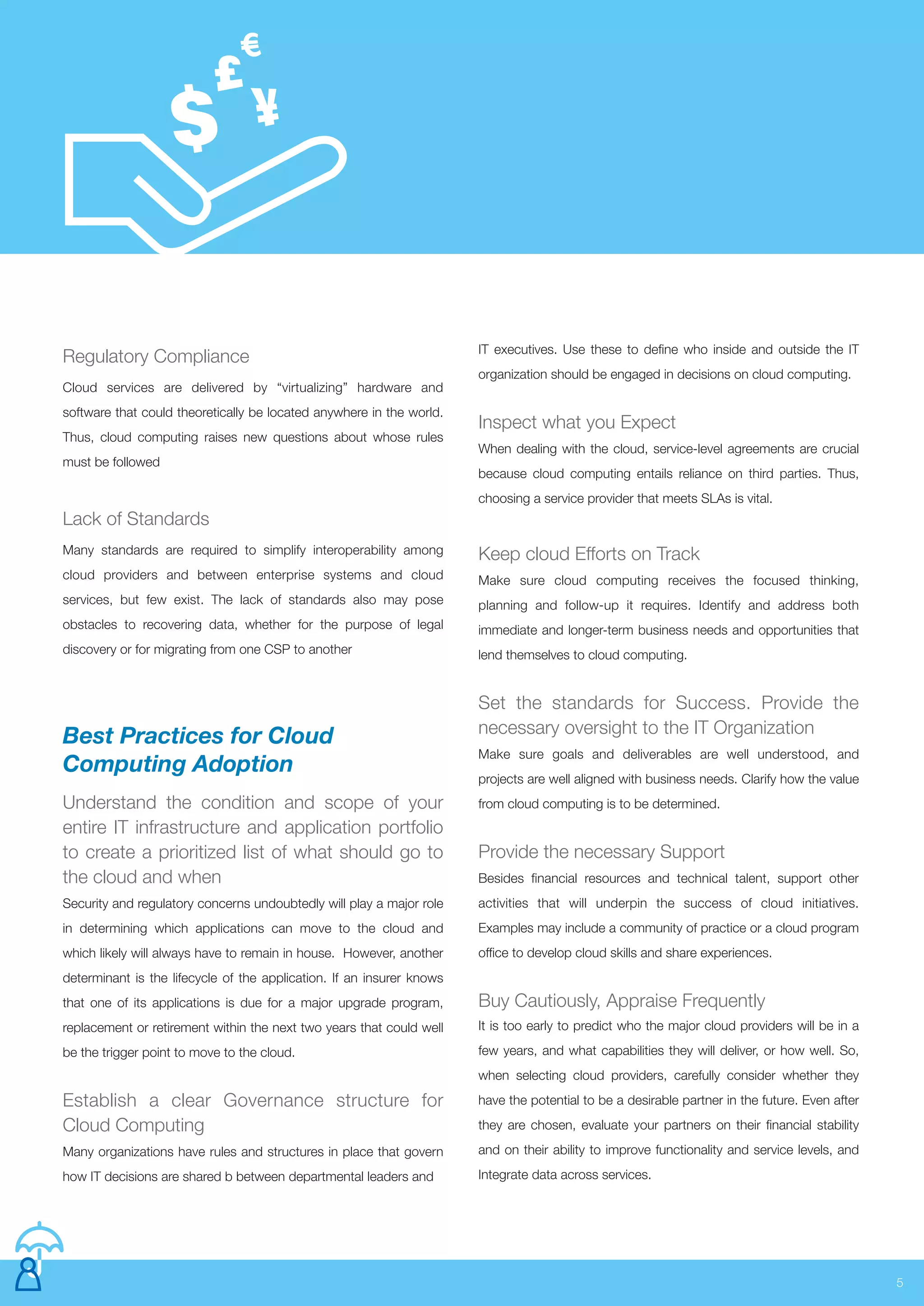 5
Keep cloud Efforts on Track
Make sure cloud computing receives the focused thinking,
planning and follow-up it requires. Identify and address both
immediate and longer-term business needs and opportunities that
lend themselves to cloud computing.
Set the standards for Success. Provide the
necessary oversight to the IT Organization
Make sure goals and deliverables are well understood, and
projects are well aligned with business needs. Clarify how the value
from cloud computing is to be determined.
Provide the necessary Support
Besides financial resources and technical talent, support other
activities that will underpin the success of cloud initiatives.
Examples may include a community of practice or a cloud program
office to develop cloud skills and share experiences.
Buy Cautiously, Appraise Frequently
It is too early to predict who the major cloud providers will be in a
few years, and what capabilities they will deliver, or how well. So,
when selecting cloud providers, carefully consider whether they
have the potential to be a desirable partner in the future. Even after
they are chosen, evaluate your partners on their financial stability
and on their ability to improve functionality and service levels, and
Integrate data across services.
Best Practices for Cloud
Computing Adoption
Understand the condition and scope of your
entire IT infrastructure and application portfolio
to create a prioritized list of what should go to
the cloud and when
Security and regulatory concerns undoubtedly will play a major role
in determining which applications can move to the cloud and
which likely will always have to remain in house. However, another
determinant is the lifecycle of the application. If an insurer knows
that one of its applications is due for a major upgrade program,
replacement or retirement within the next two years that could well
be the trigger point to move to the cloud.
Establish a clear Governance structure for
Cloud Computing
Many organizations have rules and structures in place that govern
how IT decisions are shared b between departmental leaders and
Regulatory Compliance
Cloud services are delivered by “virtualizing” hardware and
software that could theoretically be located anywhere in the world.
Thus, cloud computing raises new questions about whose rules
must be followed
Lack of Standards
Many standards are required to simplify interoperability among
cloud providers and between enterprise systems and cloud
services, but few exist. The lack of standards also may pose
obstacles to recovering data, whether for the purpose of legal
discovery or for migrating from one CSP to another
IT executives. Use these to define who inside and outside the IT
organization should be engaged in decisions on cloud computing.
Inspect what you Expect
When dealing with the cloud, service-level agreements are crucial
because cloud computing entails reliance on third parties. Thus,
choosing a service provider that meets SLAs is vital.
 