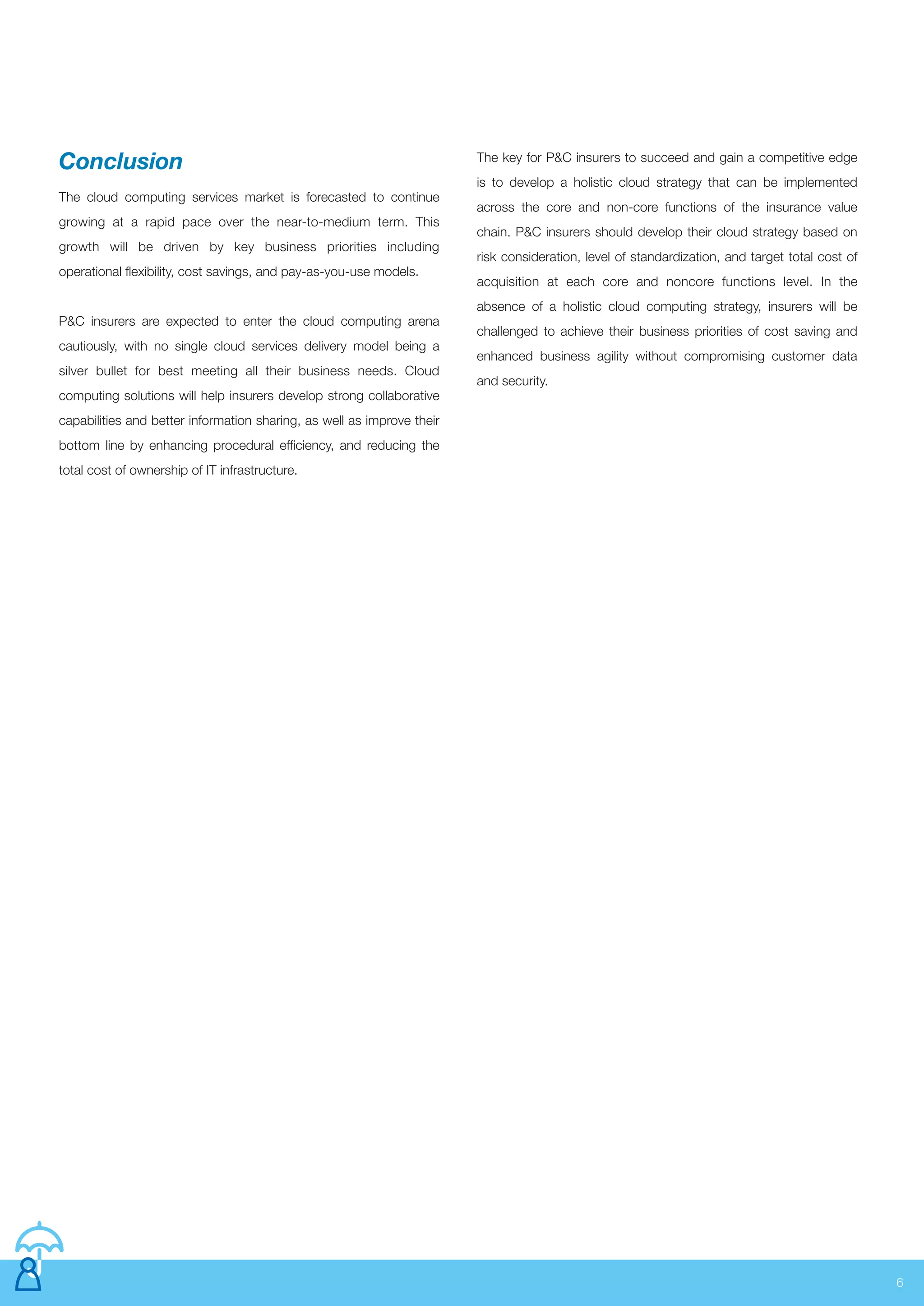 The cloud computing services market is forecasted to continue
growing at a rapid pace over the near-to-medium term. This
growth will be driven by key business priorities including
operational flexibility, cost savings, and pay-as-you-use models.
P&C insurers are expected to enter the cloud computing arena
cautiously, with no single cloud services delivery model being a
silver bullet for best meeting all their business needs. Cloud
computing solutions will help insurers develop strong collaborative
capabilities and better information sharing, as well as improve their
bottom line by enhancing procedural efficiency, and reducing the
total cost of ownership of IT infrastructure.
6
The key for P&C insurers to succeed and gain a competitive edge
is to develop a holistic cloud strategy that can be implemented
across the core and non-core functions of the insurance value
chain. P&C insurers should develop their cloud strategy based on
risk consideration, level of standardization, and target total cost of
acquisition at each core and noncore functions level. In the
absence of a holistic cloud computing strategy, insurers will be
challenged to achieve their business priorities of cost saving and
enhanced business agility without compromising customer data
and security.
Conclusion
 