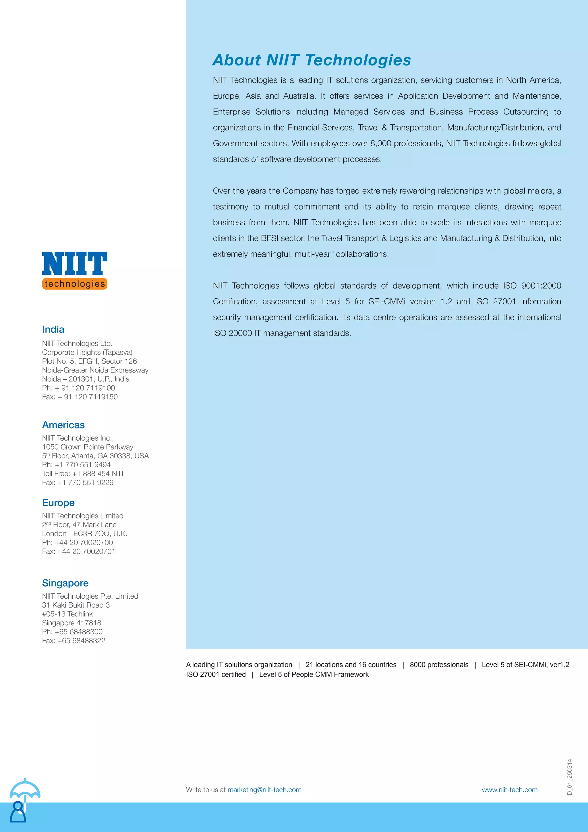 D_61_250314
Write to us at marketing@niit-tech.com www.niit-tech.com
NIIT Technologies is a leading IT solutions organization, servicing customers in North America,
Europe, Asia and Australia. It offers services in Application Development and Maintenance,
Enterprise Solutions including Managed Services and Business Process Outsourcing to
organizations in the Financial Services, Travel & Transportation, Manufacturing/Distribution, and
Government sectors. With employees over 8,000 professionals, NIIT Technologies follows global
standards of software development processes.
Over the years the Company has forged extremely rewarding relationships with global majors, a
testimony to mutual commitment and its ability to retain marquee clients, drawing repeat
business from them. NIIT Technologies has been able to scale its interactions with marquee
clients in the BFSI sector, the Travel Transport & Logistics and Manufacturing & Distribution, into
extremely meaningful, multi-year "collaborations.
NIIT Technologies follows global standards of development, which include ISO 9001:2000
Certification, assessment at Level 5 for SEI-CMMi version 1.2 and ISO 27001 information
security management certification. Its data centre operations are assessed at the international
ISO 20000 IT management standards.
About NIIT Technologies
NIIT Technologies Limited
2nd
Floor, 47 Mark Lane
London - EC3R 7QQ, U.K.
Ph: +44 20 70020700
Fax: +44 20 70020701
Europe
NIIT Technologies Pte. Limited
31 Kaki Bukit Road 3
#05-13 Techlink
Singapore 417818
Ph: +65 68488300
Fax: +65 68488322
Singapore
India
NIIT Technologies Inc.,
1050 Crown Pointe Parkway
5th
Floor, Atlanta, GA 30338, USA
Ph: +1 770 551 9494
Toll Free: +1 888 454 NIIT
Fax: +1 770 551 9229
Americas
NIIT Technologies Ltd.
Corporate Heights (Tapasya)
Plot No. 5, EFGH, Sector 126
Noida-Greater Noida Expressway
Noida – 201301, U.P., India
Ph: + 91 120 7119100
Fax: + 91 120 7119150
A leading IT solutions organization | 21 locations and 16 countries | 8000 professionals | Level 5 of SEI-CMMi, ver1.2
ISO 27001 certified | Level 5 of People CMM Framework
 