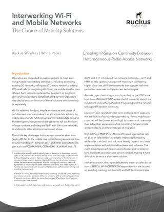 Interworking Wi-Fi
and Mobile Networks
The Choice of Mobility Solutions



Ruckus Wireless | White Paper                                                      Enabling IP-Session Continuity Between
                                                                                   Heterogeneous Radio Access Networks


Introduction
Operators are compelled to explore options to meet ever-                           3GPP and IETF introduced two network protocols — GTP and
rising mobile Internet data demand — including extending                           PMIP, to help operators support IP mobility in low-latency,
existing 3G networks, rolling out LTE macro networks, adding                       higher data-rate, all-IP core networks that support real-time
LTE small cells or integrating Wi-Fi into the mobile core for data                 packet services over multiple access technologies.
offload. Each option provides either near-term or long-term
                                                                                   Another type of mobility protocol specified by the IETF is the
alleviation to operators’ bandwidth predicament. Operators
                                                                                   host-based Mobile IP (MIP) where the UE is used to detect the
may deploy any combination of these solutions simultaneously
                                                                                   movement and exchange Mobile IP signaling with the network
or separately.
                                                                                   to support IP-session continuity.
Wi-Fi’s relatively low cost, simple architecture and usage of
                                                                                   Depending on operators’ near-term and long-term goals and
non-licensed spectrum makes it an attractive data solution for
                                                                                   the availability of standards supported by clients, mobility ap-
mobile operators to fulfill consumers’ immediate data demand.
                                                                                   proaches will be chosen accordingly by operators to maximize
Pioneering mobile operators have started to roll out hotspots
                                                                                   their subscriber experience while minimizing network costs
in large numbers and integrate Wi-Fi with their core networks,
                                                                                   and complexity at different stages of migration.
in addition to other solutions mentioned above.
                                                                                   Both GTP and PMIP (Proxy Mobile IP) based approaches rely
One of the key challenges that operators consider when inte-
                                                                                   on an all-IP core network to enable interworking mobility,
grating Wi-Fi into the mobile core is maintaining session continu-
                                                                                   while other standards and solutions heavily depend on clients’
ity when handing off 1 between Wi-Fi and other access technolo-
                                                                                   implementation with additional hardware and software. The
gies such as WCDMA/HSPA, CDMA2000 1X, WiMAX and LTE.
                                                                                   client-based approach requires coordinated and lockstep ef-
1  the mobile world, handoff (mostly used in America) or handover (mostly
  In                                                                               forts from both operators and device vendors, making it more
  used in UK) refers to the mobile device move from one radio cell to another
  without dropping voice or data services; roaming refers to the extension of
                                                                                   difficult to arrive at a short-term solution.
  connectivity service in a location that is different from the home location
  where the service was registered. In order to support roaming, a service         With this concern, this paper deliberately leaves out the discus-
  agreement is necessary between different operators, and other technical
  factors are supported, such as user authentication, authorization, billing and   sion of 802.11u, Wi-Fi CERTIFIED Passpoint (which are focused
  mobility management;
                                                                                   on enabling roaming, not handoff) and MIP but concentrates
  In the Wi-Fi world, handoff, handover and roaming, are all the same, referring
  to end users moving between different networks with or without supporting
  IP session continuity. With the same (unchanged) IP address, the IP session
  continuity can be achieved.

  In this paper, handoff, handover and roaming are used as in the mobile world.
 