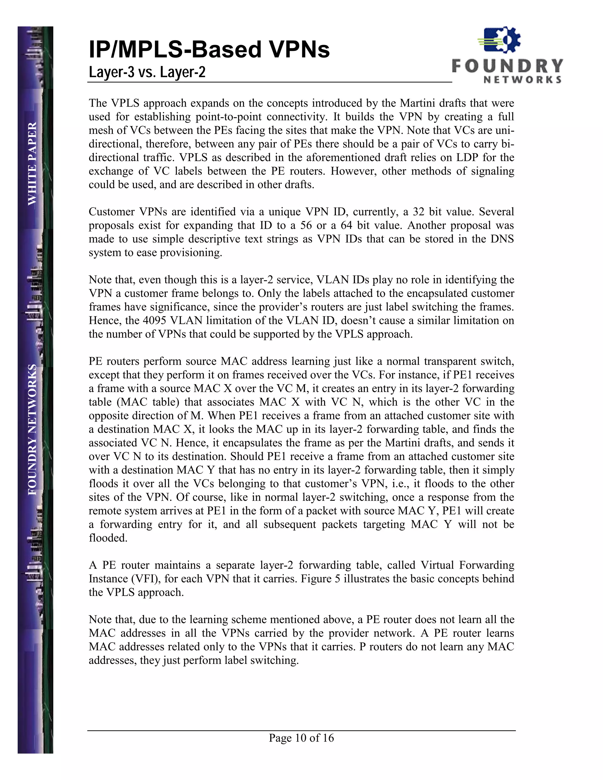 IP/MPLS-Based VPNs
                   Layer-3 vs. Layer-2
                   The VPLS approach expands on the concepts introduced by the Martini drafts that were
                   used for establishing point-to-point connectivity. It builds the VPN by creating a full
WHITE PAPER




                   mesh of VCs between the PEs facing the sites that make the VPN. Note that VCs are uni-
                   directional, therefore, between any pair of PEs there should be a pair of VCs to carry bi-
                   directional traffic. VPLS as described in the aforementioned draft relies on LDP for the
                   exchange of VC labels between the PE routers. However, other methods of signaling
                   could be used, and are described in other drafts.

                   Customer VPNs are identified via a unique VPN ID, currently, a 32 bit value. Several
                   proposals exist for expanding that ID to a 56 or a 64 bit value. Another proposal was
                   made to use simple descriptive text strings as VPN IDs that can be stored in the DNS
                   system to ease provisioning.

                   Note that, even though this is a layer-2 service, VLAN IDs play no role in identifying the
                   VPN a customer frame belongs to. Only the labels attached to the encapsulated customer
                   frames have significance, since the provider’s routers are just label switching the frames.
                   Hence, the 4095 VLAN limitation of the VLAN ID, doesn’t cause a similar limitation on
                   the number of VPNs that could be supported by the VPLS approach.

                   PE routers perform source MAC address learning just like a normal transparent switch,
FOUNDRY NETWORKS




                   except that they perform it on frames received over the VCs. For instance, if PE1 receives
                   a frame with a source MAC X over the VC M, it creates an entry in its layer-2 forwarding
                   table (MAC table) that associates MAC X with VC N, which is the other VC in the
                   opposite direction of M. When PE1 receives a frame from an attached customer site with
                   a destination MAC X, it looks the MAC up in its layer-2 forwarding table, and finds the
                   associated VC N. Hence, it encapsulates the frame as per the Martini drafts, and sends it
                   over VC N to its destination. Should PE1 receive a frame from an attached customer site
                   with a destination MAC Y that has no entry in its layer-2 forwarding table, then it simply
                   floods it over all the VCs belonging to that customer’s VPN, i.e., it floods to the other
                   sites of the VPN. Of course, like in normal layer-2 switching, once a response from the
                   remote system arrives at PE1 in the form of a packet with source MAC Y, PE1 will create
                   a forwarding entry for it, and all subsequent packets targeting MAC Y will not be
                   flooded.

                   A PE router maintains a separate layer-2 forwarding table, called Virtual Forwarding
                   Instance (VFI), for each VPN that it carries. Figure 5 illustrates the basic concepts behind
                   the VPLS approach.

                   Note that, due to the learning scheme mentioned above, a PE router does not learn all the
                   MAC addresses in all the VPNs carried by the provider network. A PE router learns
                   MAC addresses related only to the VPNs that it carries. P routers do not learn any MAC
                   addresses, they just perform label switching.




                                                         Page 10 of 16
 