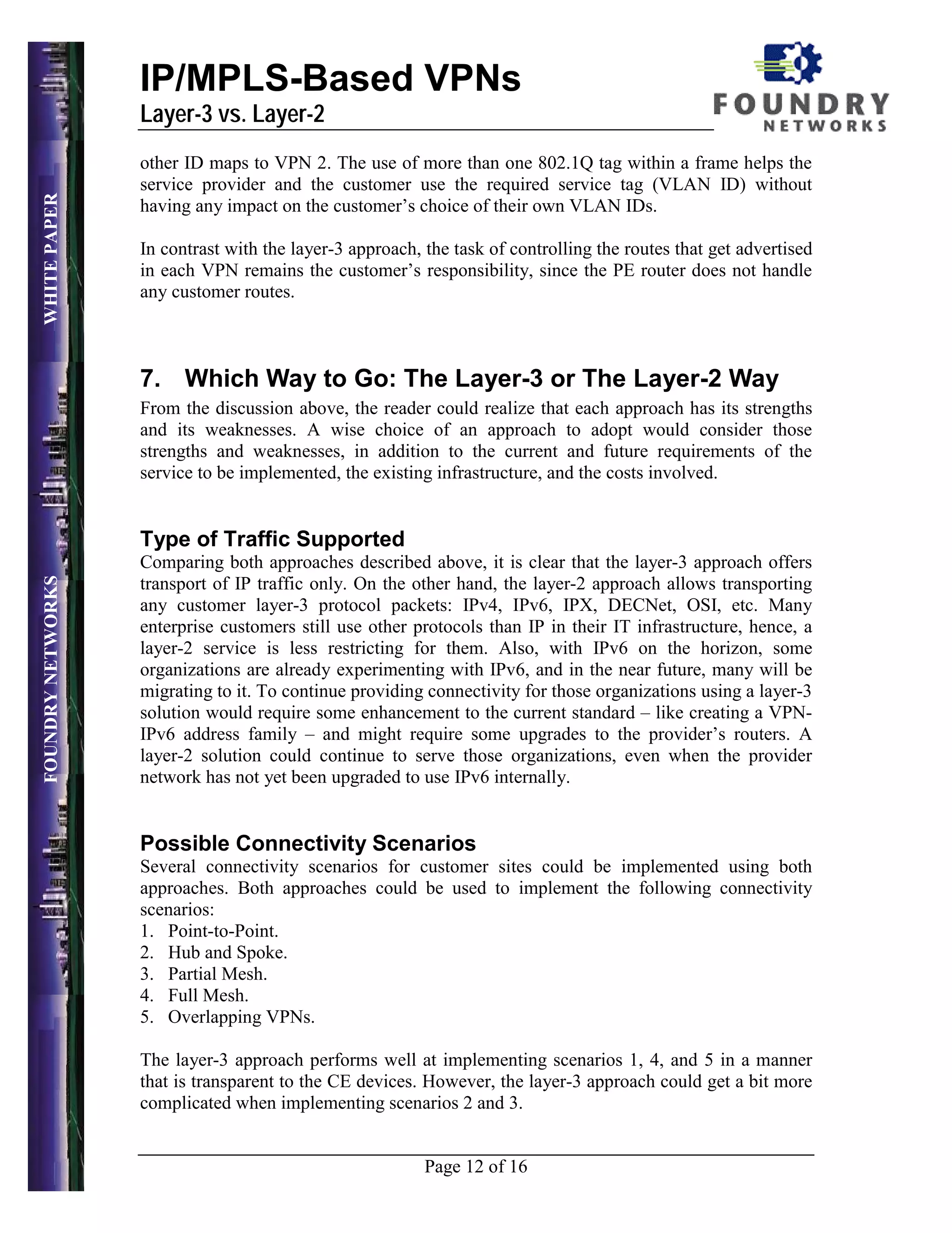 IP/MPLS-Based VPNs
                   Layer-3 vs. Layer-2
                   other ID maps to VPN 2. The use of more than one 802.1Q tag within a frame helps the
                   service provider and the customer use the required service tag (VLAN ID) without
WHITE PAPER




                   having any impact on the customer’s choice of their own VLAN IDs.

                   In contrast with the layer-3 approach, the task of controlling the routes that get advertised
                   in each VPN remains the customer’s responsibility, since the PE router does not handle
                   any customer routes.



                   7. Which Way to Go: The Layer-3 or The Layer-2 Way
                   From the discussion above, the reader could realize that each approach has its strengths
                   and its weaknesses. A wise choice of an approach to adopt would consider those
                   strengths and weaknesses, in addition to the current and future requirements of the
                   service to be implemented, the existing infrastructure, and the costs involved.


                   Type of Traffic Supported
                   Comparing both approaches described above, it is clear that the layer-3 approach offers
FOUNDRY NETWORKS




                   transport of IP traffic only. On the other hand, the layer-2 approach allows transporting
                   any customer layer-3 protocol packets: IPv4, IPv6, IPX, DECNet, OSI, etc. Many
                   enterprise customers still use other protocols than IP in their IT infrastructure, hence, a
                   layer-2 service is less restricting for them. Also, with IPv6 on the horizon, some
                   organizations are already experimenting with IPv6, and in the near future, many will be
                   migrating to it. To continue providing connectivity for those organizations using a layer-3
                   solution would require some enhancement to the current standard – like creating a VPN-
                   IPv6 address family – and might require some upgrades to the provider’s routers. A
                   layer-2 solution could continue to serve those organizations, even when the provider
                   network has not yet been upgraded to use IPv6 internally.


                   Possible Connectivity Scenarios
                   Several connectivity scenarios for customer sites could be implemented using both
                   approaches. Both approaches could be used to implement the following connectivity
                   scenarios:
                   1. Point-to-Point.
                   2. Hub and Spoke.
                   3. Partial Mesh.
                   4. Full Mesh.
                   5. Overlapping VPNs.

                   The layer-3 approach performs well at implementing scenarios 1, 4, and 5 in a manner
                   that is transparent to the CE devices. However, the layer-3 approach could get a bit more
                   complicated when implementing scenarios 2 and 3.


                                                          Page 12 of 16
 