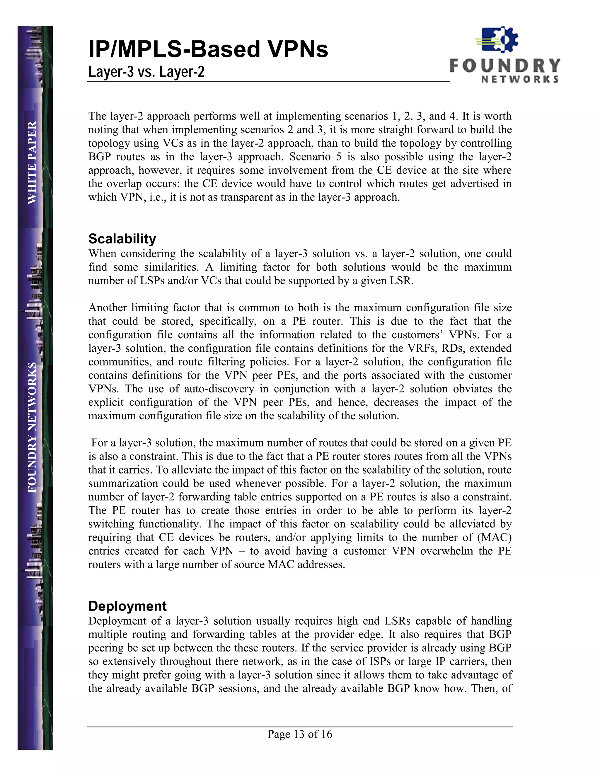 IP/MPLS-Based VPNs
                   Layer-3 vs. Layer-2

                   The layer-2 approach performs well at implementing scenarios 1, 2, 3, and 4. It is worth
WHITE PAPER




                   noting that when implementing scenarios 2 and 3, it is more straight forward to build the
                   topology using VCs as in the layer-2 approach, than to build the topology by controlling
                   BGP routes as in the layer-3 approach. Scenario 5 is also possible using the layer-2
                   approach, however, it requires some involvement from the CE device at the site where
                   the overlap occurs: the CE device would have to control which routes get advertised in
                   which VPN, i.e., it is not as transparent as in the layer-3 approach.


                   Scalability
                   When considering the scalability of a layer-3 solution vs. a layer-2 solution, one could
                   find some similarities. A limiting factor for both solutions would be the maximum
                   number of LSPs and/or VCs that could be supported by a given LSR.

                   Another limiting factor that is common to both is the maximum configuration file size
                   that could be stored, specifically, on a PE router. This is due to the fact that the
                   configuration file contains all the information related to the customers’ VPNs. For a
                   layer-3 solution, the configuration file contains definitions for the VRFs, RDs, extended
                   communities, and route filtering policies. For a layer-2 solution, the configuration file
FOUNDRY NETWORKS




                   contains definitions for the VPN peer PEs, and the ports associated with the customer
                   VPNs. The use of auto-discovery in conjunction with a layer-2 solution obviates the
                   explicit configuration of the VPN peer PEs, and hence, decreases the impact of the
                   maximum configuration file size on the scalability of the solution.

                    For a layer-3 solution, the maximum number of routes that could be stored on a given PE
                   is also a constraint. This is due to the fact that a PE router stores routes from all the VPNs
                   that it carries. To alleviate the impact of this factor on the scalability of the solution, route
                   summarization could be used whenever possible. For a layer-2 solution, the maximum
                   number of layer-2 forwarding table entries supported on a PE routes is also a constraint.
                   The PE router has to create those entries in order to be able to perform its layer-2
                   switching functionality. The impact of this factor on scalability could be alleviated by
                   requiring that CE devices be routers, and/or applying limits to the number of (MAC)
                   entries created for each VPN – to avoid having a customer VPN overwhelm the PE
                   routers with a large number of source MAC addresses.


                   Deployment
                   Deployment of a layer-3 solution usually requires high end LSRs capable of handling
                   multiple routing and forwarding tables at the provider edge. It also requires that BGP
                   peering be set up between the these routers. If the service provider is already using BGP
                   so extensively throughout there network, as in the case of ISPs or large IP carriers, then
                   they might prefer going with a layer-3 solution since it allows them to take advantage of
                   the already available BGP sessions, and the already available BGP know how. Then, of


                                                            Page 13 of 16
 