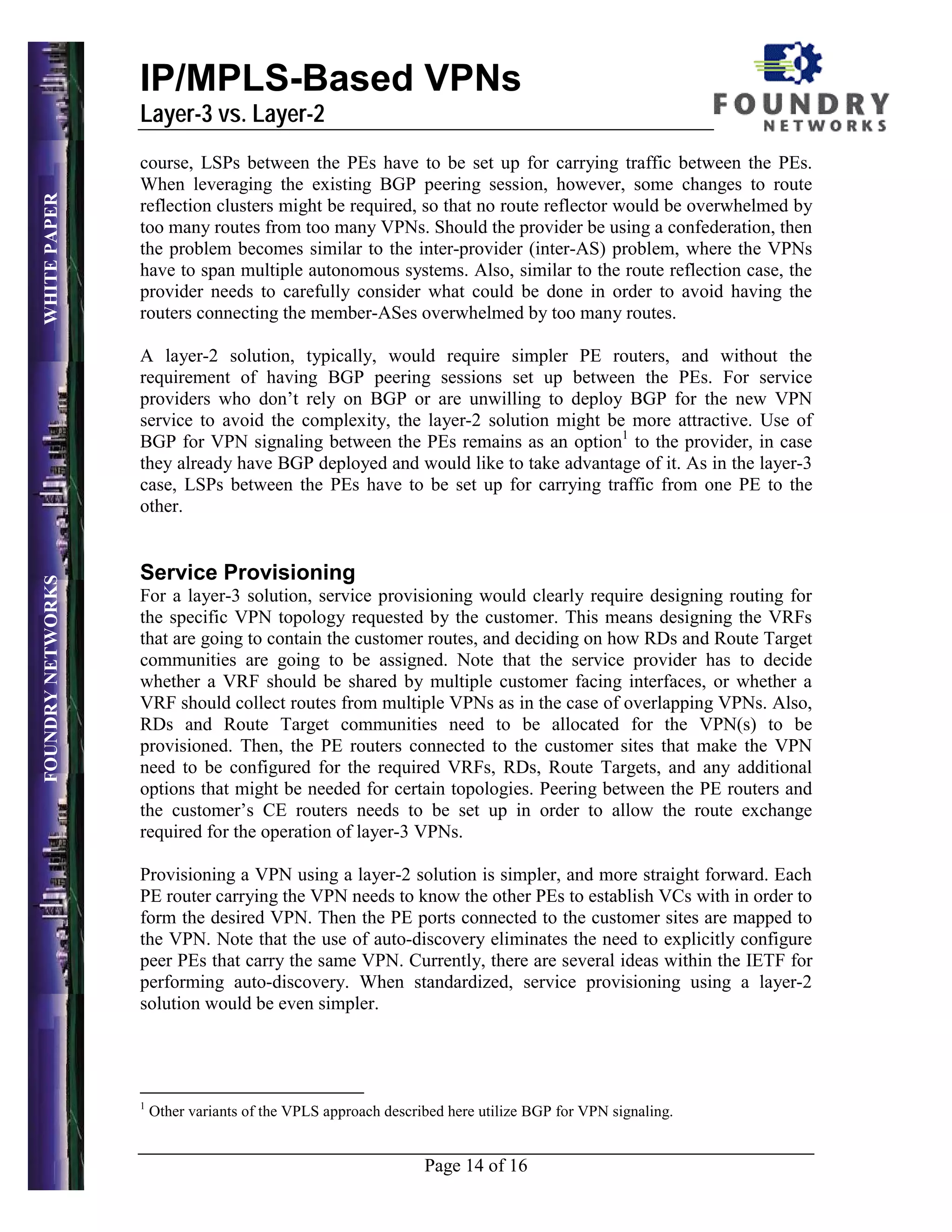 IP/MPLS-Based VPNs
                   Layer-3 vs. Layer-2
                   course, LSPs between the PEs have to be set up for carrying traffic between the PEs.
                   When leveraging the existing BGP peering session, however, some changes to route
WHITE PAPER




                   reflection clusters might be required, so that no route reflector would be overwhelmed by
                   too many routes from too many VPNs. Should the provider be using a confederation, then
                   the problem becomes similar to the inter-provider (inter-AS) problem, where the VPNs
                   have to span multiple autonomous systems. Also, similar to the route reflection case, the
                   provider needs to carefully consider what could be done in order to avoid having the
                   routers connecting the member-ASes overwhelmed by too many routes.

                   A layer-2 solution, typically, would require simpler PE routers, and without the
                   requirement of having BGP peering sessions set up between the PEs. For service
                   providers who don’t rely on BGP or are unwilling to deploy BGP for the new VPN
                   service to avoid the complexity, the layer-2 solution might be more attractive. Use of
                   BGP for VPN signaling between the PEs remains as an option1 to the provider, in case
                   they already have BGP deployed and would like to take advantage of it. As in the layer-3
                   case, LSPs between the PEs have to be set up for carrying traffic from one PE to the
                   other.


                   Service Provisioning
FOUNDRY NETWORKS




                   For a layer-3 solution, service provisioning would clearly require designing routing for
                   the specific VPN topology requested by the customer. This means designing the VRFs
                   that are going to contain the customer routes, and deciding on how RDs and Route Target
                   communities are going to be assigned. Note that the service provider has to decide
                   whether a VRF should be shared by multiple customer facing interfaces, or whether a
                   VRF should collect routes from multiple VPNs as in the case of overlapping VPNs. Also,
                   RDs and Route Target communities need to be allocated for the VPN(s) to be
                   provisioned. Then, the PE routers connected to the customer sites that make the VPN
                   need to be configured for the required VRFs, RDs, Route Targets, and any additional
                   options that might be needed for certain topologies. Peering between the PE routers and
                   the customer’s CE routers needs to be set up in order to allow the route exchange
                   required for the operation of layer-3 VPNs.

                   Provisioning a VPN using a layer-2 solution is simpler, and more straight forward. Each
                   PE router carrying the VPN needs to know the other PEs to establish VCs with in order to
                   form the desired VPN. Then the PE ports connected to the customer sites are mapped to
                   the VPN. Note that the use of auto-discovery eliminates the need to explicitly configure
                   peer PEs that carry the same VPN. Currently, there are several ideas within the IETF for
                   performing auto-discovery. When standardized, service provisioning using a layer-2
                   solution would be even simpler.




                   1
                       Other variants of the VPLS approach described here utilize BGP for VPN signaling.


                                                                 Page 14 of 16
 