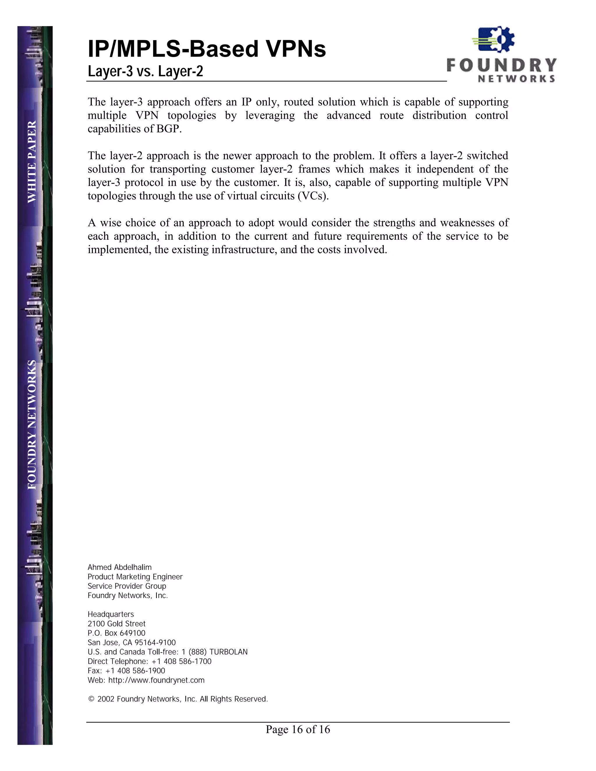 IP/MPLS-Based VPNs
                   Layer-3 vs. Layer-2
                   The layer-3 approach offers an IP only, routed solution which is capable of supporting
                   multiple VPN topologies by leveraging the advanced route distribution control
WHITE PAPER




                   capabilities of BGP.

                   The layer-2 approach is the newer approach to the problem. It offers a layer-2 switched
                   solution for transporting customer layer-2 frames which makes it independent of the
                   layer-3 protocol in use by the customer. It is, also, capable of supporting multiple VPN
                   topologies through the use of virtual circuits (VCs).

                   A wise choice of an approach to adopt would consider the strengths and weaknesses of
                   each approach, in addition to the current and future requirements of the service to be
                   implemented, the existing infrastructure, and the costs involved.
FOUNDRY NETWORKS




                   Ahmed Abdelhalim
                   Product Marketing Engineer
                   Service Provider Group
                   Foundry Networks, Inc.

                   Headquarters
                   2100 Gold Street
                   P.O. Box 649100
                   San Jose, CA 95164-9100
                   U.S. and Canada Toll-free: 1 (888) TURBOLAN
                   Direct Telephone: +1 408 586-1700
                   Fax: +1 408 586-1900
                   Web: http://www.foundrynet.com

                   © 2002 Foundry Networks, Inc. All Rights Reserved.



                                                                    Page 16 of 16
 