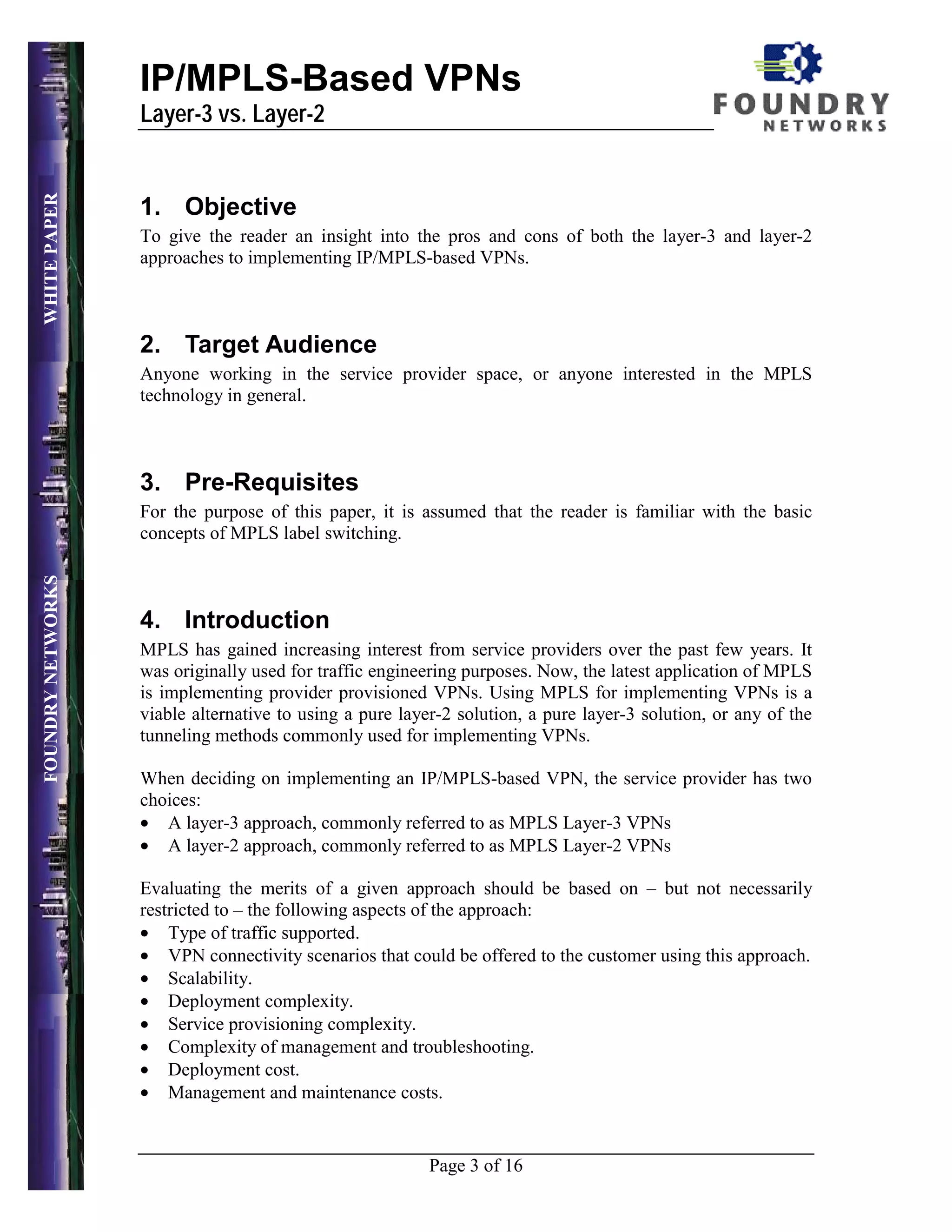 IP/MPLS-Based VPNs
                   Layer-3 vs. Layer-2
WHITE PAPER




                   1. Objective
                   To give the reader an insight into the pros and cons of both the layer-3 and layer-2
                   approaches to implementing IP/MPLS-based VPNs.



                   2. Target Audience
                   Anyone working in the service provider space, or anyone interested in the MPLS
                   technology in general.



                   3. Pre-Requisites
                   For the purpose of this paper, it is assumed that the reader is familiar with the basic
                   concepts of MPLS label switching.
FOUNDRY NETWORKS




                   4. Introduction
                   MPLS has gained increasing interest from service providers over the past few years. It
                   was originally used for traffic engineering purposes. Now, the latest application of MPLS
                   is implementing provider provisioned VPNs. Using MPLS for implementing VPNs is a
                   viable alternative to using a pure layer-2 solution, a pure layer-3 solution, or any of the
                   tunneling methods commonly used for implementing VPNs.

                   When deciding on implementing an IP/MPLS-based VPN, the service provider has two
                   choices:
                   • A layer-3 approach, commonly referred to as MPLS Layer-3 VPNs
                   • A layer-2 approach, commonly referred to as MPLS Layer-2 VPNs

                   Evaluating the merits of a given approach should be based on – but not necessarily
                   restricted to – the following aspects of the approach:
                   • Type of traffic supported.
                   • VPN connectivity scenarios that could be offered to the customer using this approach.
                   • Scalability.
                   • Deployment complexity.
                   • Service provisioning complexity.
                   • Complexity of management and troubleshooting.
                   • Deployment cost.
                   • Management and maintenance costs.


                                                          Page 3 of 16
 