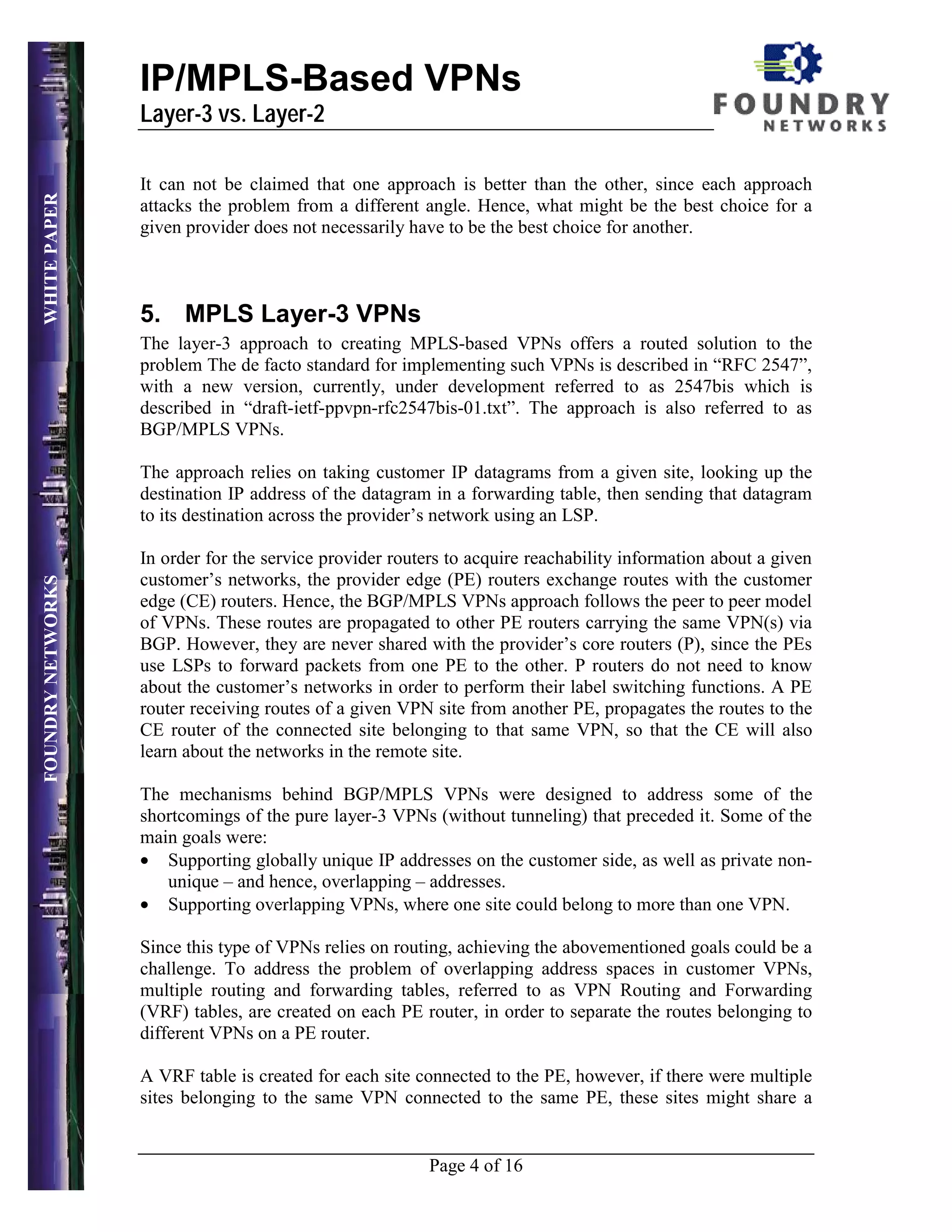 IP/MPLS-Based VPNs
                   Layer-3 vs. Layer-2

                   It can not be claimed that one approach is better than the other, since each approach
WHITE PAPER




                   attacks the problem from a different angle. Hence, what might be the best choice for a
                   given provider does not necessarily have to be the best choice for another.



                   5. MPLS Layer-3 VPNs
                   The layer-3 approach to creating MPLS-based VPNs offers a routed solution to the
                   problem The de facto standard for implementing such VPNs is described in “RFC 2547”,
                   with a new version, currently, under development referred to as 2547bis which is
                   described in “draft-ietf-ppvpn-rfc2547bis-01.txt”. The approach is also referred to as
                   BGP/MPLS VPNs.

                   The approach relies on taking customer IP datagrams from a given site, looking up the
                   destination IP address of the datagram in a forwarding table, then sending that datagram
                   to its destination across the provider’s network using an LSP.

                   In order for the service provider routers to acquire reachability information about a given
                   customer’s networks, the provider edge (PE) routers exchange routes with the customer
FOUNDRY NETWORKS




                   edge (CE) routers. Hence, the BGP/MPLS VPNs approach follows the peer to peer model
                   of VPNs. These routes are propagated to other PE routers carrying the same VPN(s) via
                   BGP. However, they are never shared with the provider’s core routers (P), since the PEs
                   use LSPs to forward packets from one PE to the other. P routers do not need to know
                   about the customer’s networks in order to perform their label switching functions. A PE
                   router receiving routes of a given VPN site from another PE, propagates the routes to the
                   CE router of the connected site belonging to that same VPN, so that the CE will also
                   learn about the networks in the remote site.

                   The mechanisms behind BGP/MPLS VPNs were designed to address some of the
                   shortcomings of the pure layer-3 VPNs (without tunneling) that preceded it. Some of the
                   main goals were:
                   • Supporting globally unique IP addresses on the customer side, as well as private non-
                      unique – and hence, overlapping – addresses.
                   • Supporting overlapping VPNs, where one site could belong to more than one VPN.

                   Since this type of VPNs relies on routing, achieving the abovementioned goals could be a
                   challenge. To address the problem of overlapping address spaces in customer VPNs,
                   multiple routing and forwarding tables, referred to as VPN Routing and Forwarding
                   (VRF) tables, are created on each PE router, in order to separate the routes belonging to
                   different VPNs on a PE router.

                   A VRF table is created for each site connected to the PE, however, if there were multiple
                   sites belonging to the same VPN connected to the same PE, these sites might share a


                                                          Page 4 of 16
 