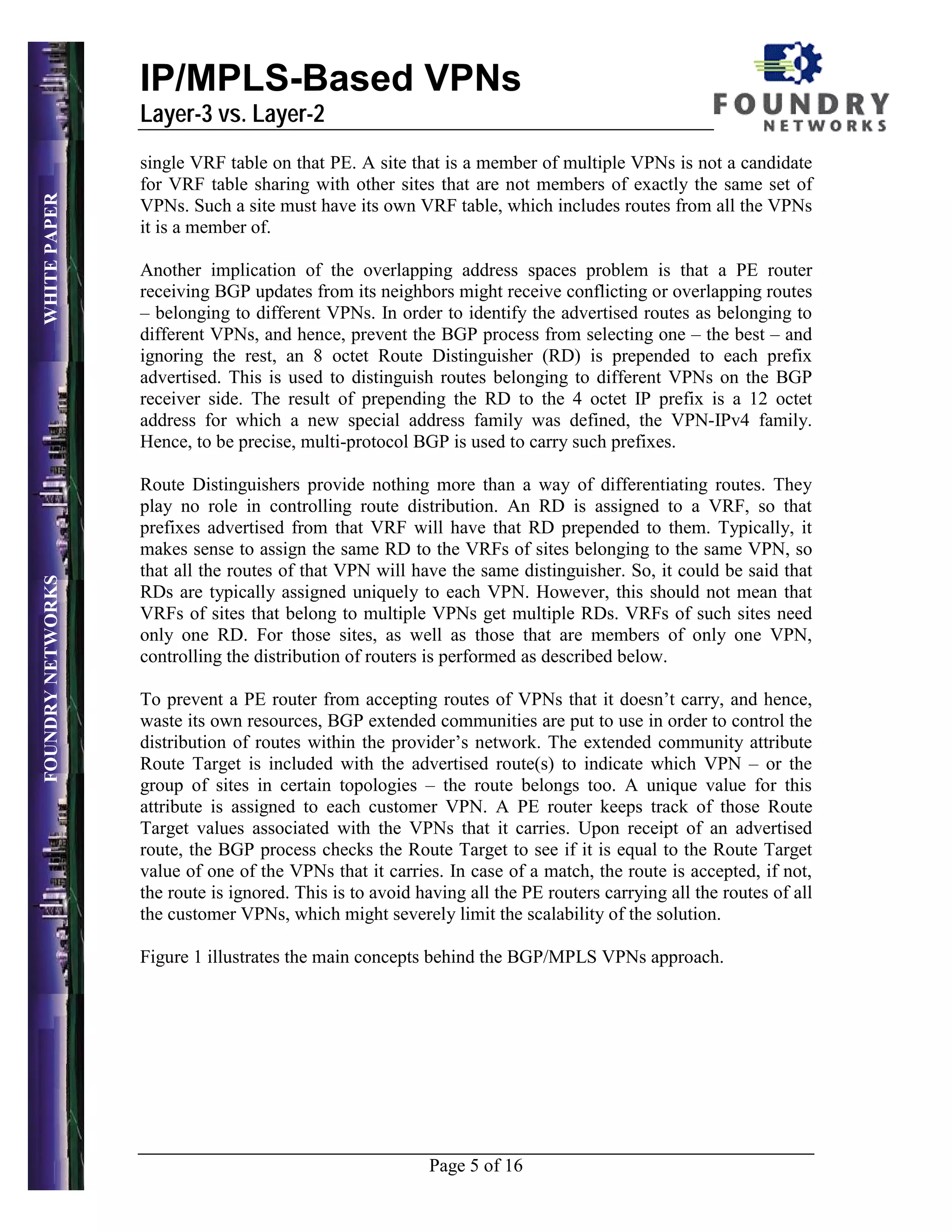IP/MPLS-Based VPNs
                   Layer-3 vs. Layer-2
                   single VRF table on that PE. A site that is a member of multiple VPNs is not a candidate
                   for VRF table sharing with other sites that are not members of exactly the same set of
WHITE PAPER




                   VPNs. Such a site must have its own VRF table, which includes routes from all the VPNs
                   it is a member of.

                   Another implication of the overlapping address spaces problem is that a PE router
                   receiving BGP updates from its neighbors might receive conflicting or overlapping routes
                   – belonging to different VPNs. In order to identify the advertised routes as belonging to
                   different VPNs, and hence, prevent the BGP process from selecting one – the best – and
                   ignoring the rest, an 8 octet Route Distinguisher (RD) is prepended to each prefix
                   advertised. This is used to distinguish routes belonging to different VPNs on the BGP
                   receiver side. The result of prepending the RD to the 4 octet IP prefix is a 12 octet
                   address for which a new special address family was defined, the VPN-IPv4 family.
                   Hence, to be precise, multi-protocol BGP is used to carry such prefixes.

                   Route Distinguishers provide nothing more than a way of differentiating routes. They
                   play no role in controlling route distribution. An RD is assigned to a VRF, so that
                   prefixes advertised from that VRF will have that RD prepended to them. Typically, it
                   makes sense to assign the same RD to the VRFs of sites belonging to the same VPN, so
                   that all the routes of that VPN will have the same distinguisher. So, it could be said that
FOUNDRY NETWORKS




                   RDs are typically assigned uniquely to each VPN. However, this should not mean that
                   VRFs of sites that belong to multiple VPNs get multiple RDs. VRFs of such sites need
                   only one RD. For those sites, as well as those that are members of only one VPN,
                   controlling the distribution of routers is performed as described below.

                   To prevent a PE router from accepting routes of VPNs that it doesn’t carry, and hence,
                   waste its own resources, BGP extended communities are put to use in order to control the
                   distribution of routes within the provider’s network. The extended community attribute
                   Route Target is included with the advertised route(s) to indicate which VPN – or the
                   group of sites in certain topologies – the route belongs too. A unique value for this
                   attribute is assigned to each customer VPN. A PE router keeps track of those Route
                   Target values associated with the VPNs that it carries. Upon receipt of an advertised
                   route, the BGP process checks the Route Target to see if it is equal to the Route Target
                   value of one of the VPNs that it carries. In case of a match, the route is accepted, if not,
                   the route is ignored. This is to avoid having all the PE routers carrying all the routes of all
                   the customer VPNs, which might severely limit the scalability of the solution.

                   Figure 1 illustrates the main concepts behind the BGP/MPLS VPNs approach.




                                                           Page 5 of 16
 