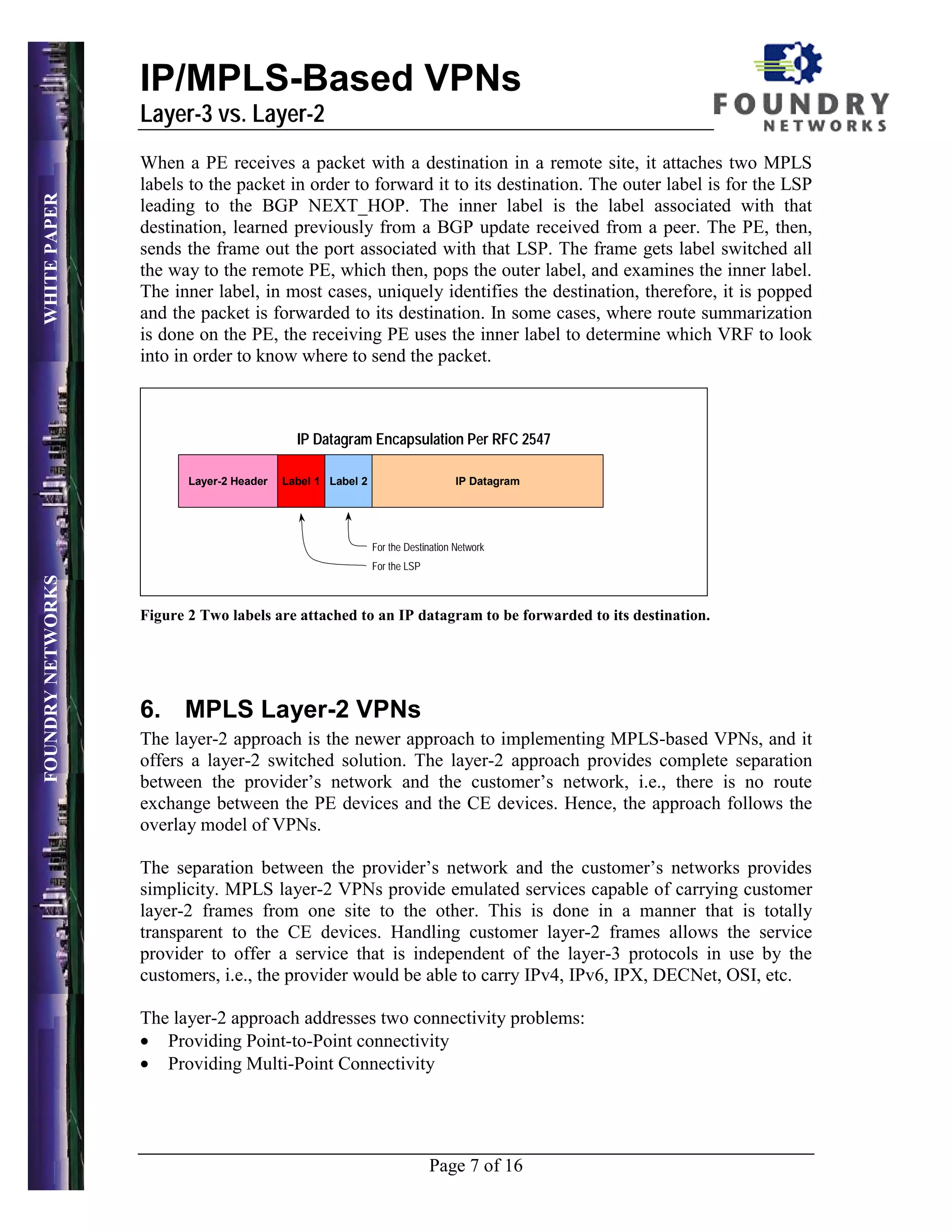 IP/MPLS-Based VPNs
                   Layer-3 vs. Layer-2
                   When a PE receives a packet with a destination in a remote site, it attaches two MPLS
                   labels to the packet in order to forward it to its destination. The outer label is for the LSP
WHITE PAPER




                   leading to the BGP NEXT_HOP. The inner label is the label associated with that
                   destination, learned previously from a BGP update received from a peer. The PE, then,
                   sends the frame out the port associated with that LSP. The frame gets label switched all
                   the way to the remote PE, which then, pops the outer label, and examines the inner label.
                   The inner label, in most cases, uniquely identifies the destination, therefore, it is popped
                   and the packet is forwarded to its destination. In some cases, where route summarization
                   is done on the PE, the receiving PE uses the inner label to determine which VRF to look
                   into in order to know where to send the packet.



                                             IP Datagram Encapsulation Per RFC 2547

                          Layer-2 Header   Label 1 Label 2                       IP Datagram




                                                             For the Destination Network
                                                             For the LSP
FOUNDRY NETWORKS




                   Figure 2 Two labels are attached to an IP datagram to be forwarded to its destination.




                   6. MPLS Layer-2 VPNs
                   The layer-2 approach is the newer approach to implementing MPLS-based VPNs, and it
                   offers a layer-2 switched solution. The layer-2 approach provides complete separation
                   between the provider’s network and the customer’s network, i.e., there is no route
                   exchange between the PE devices and the CE devices. Hence, the approach follows the
                   overlay model of VPNs.

                   The separation between the provider’s network and the customer’s networks provides
                   simplicity. MPLS layer-2 VPNs provide emulated services capable of carrying customer
                   layer-2 frames from one site to the other. This is done in a manner that is totally
                   transparent to the CE devices. Handling customer layer-2 frames allows the service
                   provider to offer a service that is independent of the layer-3 protocols in use by the
                   customers, i.e., the provider would be able to carry IPv4, IPv6, IPX, DECNet, OSI, etc.

                   The layer-2 approach addresses two connectivity problems:
                   • Providing Point-to-Point connectivity
                   • Providing Multi-Point Connectivity




                                                                           Page 7 of 16
 
