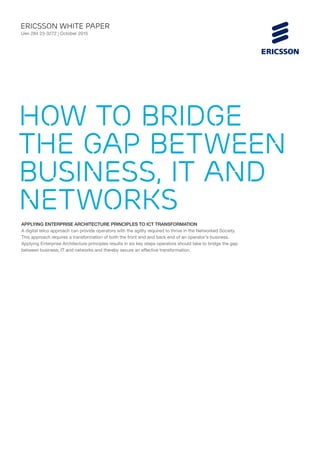 APPLYING ENTERPRISE ARCHITECTURE PRINCIPLES TO ICT TRANSFORMATION
A digital telco approach can provide operators with the agility required to thrive in the Networked Society.
This approach requires a transformation of both the front end and back end of an operator’s business.
Applying Enterprise Architecture principles results in six key steps operators should take to bridge the gap
between business, IT and networks and thereby secure an effective transformation.
ericsson White paper
Uen 284 23-3272 | October 2015
How to bridge
the gap between
business, IT and
networks
 
