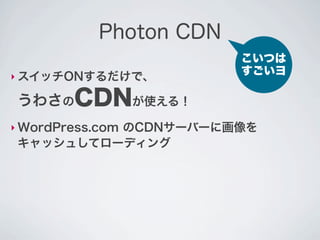 Photon CDN
                         こいつは
‣ スイッチONするだけで、
                         すごいヨ

 うわさのCDNが使える！
‣ WordPress.com
          のCDNサーバーに画像を
 キャッシュしてローディング
 