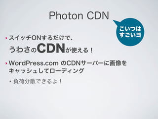 Photon CDN
                         こいつは
‣ スイッチONするだけで、
                         すごいヨ

 うわさのCDNが使える！
‣ WordPress.com
          のCDNサーバーに画像を
 キャッシュしてローディング
 ●
     負荷分散できるよ！
 