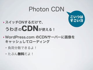 Photon CDN
                         こいつは
‣ スイッチONするだけで、
                         すごいヨ

 うわさのCDNが使える！
‣ WordPress.com
          のCDNサーバーに画像を
 キャッシュしてローディング
 ●
     負荷分散できるよ！
 ●
     たぶん無料だよ！
 