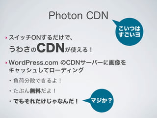 Photon CDN
                           こいつは
‣ スイッチONするだけで、
                           すごいヨ

 うわさのCDNが使える！
‣ WordPress.com
          のCDNサーバーに画像を
 キャッシュしてローディング
 ●
     負荷分散できるよ！
 ●
     たぶん無料だよ！
 ●
     でもそれだけじゃなんだ！   マジか？
 