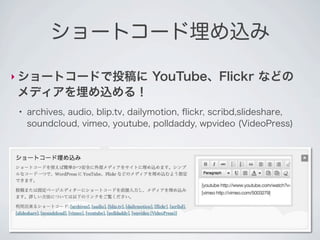 ショートコード埋め込み

‣ ショートコードで投稿に                     YouTube、Flickr などの
メディアを埋め込める！
●
    archives, audio, blip.tv, dailymotion, ﬂickr, scribd,slideshare,
    soundcloud, vimeo, youtube, polldaddy, wpvideo (VideoPress)
 