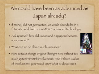 We could have been as advanced as
Japan already?
If money did not get wasted, we would already be in a
futuristic world with even MORE advanced technology
Ask yourself, how did Japan and Singapore become
so advanced?
What can we do about our businesses?
How to take charge of your life right now without too
much government involvement? And if there is a lot
of involvement, you would know what to do about it
 