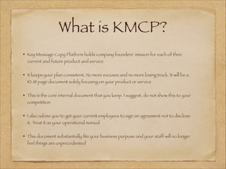 What is KMCP?
• Key Message Copy Platform holds company founders’ mission for each of their
current and future product and service
!
• It keeps your plan consistent. No more excuses and no more losing track. It will be a
10-18 page document solely focusing on your product or service
!
• This is the core internal document that you keep. I suggest, do not show this to your
competition
!
• I also advise you to get your current employees to sign an agreement not to disclose
it. Treat it as your operational manual
!
• This document substantially ﬁts your business purpose and your staff will no longer
feel things are unprecedented
 