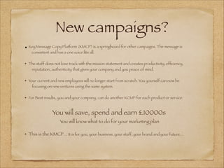 New campaigns?
•	Key Message Copy Platform (KMCP) is a springboard for other campaigns. The message is
consistent and has a one voice ﬁts all.
!
• 	The staff does not lose track with the mission statement and creates productivity, efﬁciency,
reputation, authenticity that gives your company and you peace of mind.
!
• 	Your current and new employees will no longer start from scratch. You yourself can now be
focusing on new ventures using the same system.
!
• 	For Best results, you and your company, can do another KCMP for each product or service.
!
You will save, spend and earn £10000s
You will know what to do for your marketing plan
!
• 	This is the KMCP… It is for you, your business, your staff, your brand and your future…
!
	
 