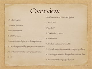 Overview
9. Market research, facts, and ﬁgures
10. Your USP
11. Your ESP
12. Product Proposition
13. Testimonials
14. Product features and beneﬁts
15. What will competitors say to knock your products
16. Marketing statements designed to overcome them
17. Recommended campaigns *bonus*
1. Product tagline
2. Mission statement
3. Vision statement
4. SWOT analysis
5. A description of your speciﬁc target market
6. The value provided by your product or service
7. Good description how your product works
8. 4Ps
 