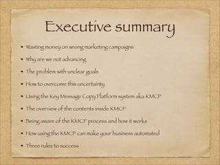 Executive summary
Wasting money on wrong marketing campaigns
Why are we not advancing
The problem with unclear goals
How to overcome this uncertainty
Using the Key Message Copy Platform system aka KMCP
The overview of the contents inside KMCP
Being aware of the KMCP process and how it works
How using the KMCP can make your business automated
Three rules to success
 