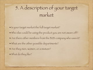 5. A description of your target
market
Is your target market the full target market?
Who else could be using the product you are not aware off?
Are there other members from the B2B company who uses it?
What are the other possible departments?
Are they men, women, or a mixture?
What do they like?
 