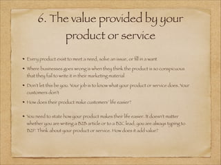 6. The value provided by your
product or service
!
Every product exist to meet a need, solve an issue, or ﬁll in a want
Where businesses goes wrong is when they think the product is so conspicuous
that they fail to write it in their marketing material
Don’t let this be you. Your job is to know what your product or service does. Your
customers don’t
How does their product make customers’ life easier?
!
You need to state how your product makes their life easier. It doesn’t matter
whether you are writing a B2B article or to a B2C lead, you are always typing to
B2P. Think about your product or service. How does it add value?
!
 