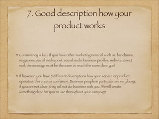 7. Good description how your
product works
!
!
Consistency is key: If you have other marketing material such as, brochures,
magazines, social media post, social media business proﬁles, website, direct
mail, the message must be the same or reach the same clear goal
!
If however, you have 5 different descriptions how your service or product
operates, this creates confusion. Business people in particular are very busy,
if you are not clear, they will not do business with you. We will create
something clear for you to use throughout your campaign
 