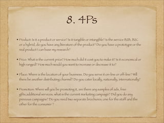 8. 4Ps
Product: Is it a product or service? Is it tangible or intangible? Is the service B2B, B2C
or a hybrid, do you have any literature of the product? Do you have a prototype or the
real product I can base my research?
!
Price: What is the current price? How much did it cost you to make it? Is it economical or
high ranged? How much would you want to increase or decrease it to?
!
Place: Where is the location of your business. Do you serve it on-line or off-line? Will
there be another distributing channel? Do you cater locally, nationally, internationally?
!
Promotion: Where will you be promoting it, are there any samples of ads, free
gifts,additional services, what is the current marketing campaign? Did you do any
previous campaigns? Do you need two separate brochures; one for the staff and the
other for the consumer ?
 