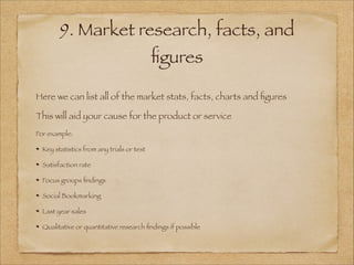 9. Market research, facts, and
ﬁgures
!
Here we can list all of the market stats, facts, charts and ﬁgures
This will aid your cause for the product or service
For example:
Key statistics from any trials or test
Satisfaction rate
Focus groups ﬁndings
Social Bookmarking
Last year sales
Qualitative or quantitative research ﬁndings if possible
 