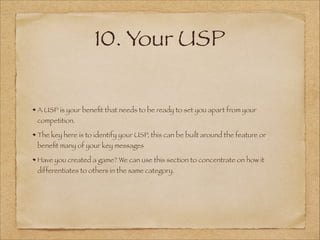 10. Your USP
A USP is your beneﬁt that needs to be ready to set you apart from your
competition.
The key here is to identify your USP, this can be built around the feature or
beneﬁt many of your key messages
Have you created a game? We can use this section to concentrate on how it
differentiates to others in the same category.
 