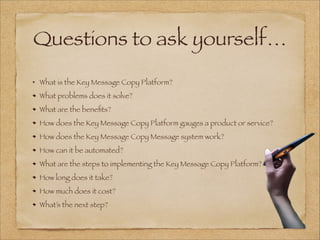 Questions to ask yourself…
!
What is the Key Message Copy Platform?
What problems does it solve?
What are the beneﬁts?
How does the Key Message Copy Platform gauges a product or service?
How does the Key Message Copy Message system work?
How can it be automated?
What are the steps to implementing the Key Message Copy Platform?
How long does it take?
How much does it cost?
What’s the next step?
 