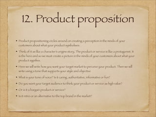 12. Product proposition
Product propositioning circles around on creating a perception in the minds of your
customers about what your product symbolises.
Think of it as like a character’s origins story. The product or service is like a protagonist. It
is the hero and so we must create a picture in the minds of your customers about what your
product signiﬁes.
Here we will write how you want your target market to perceive your product. Then we will
write using a tone that supports your style and objective
What is your tone of voice? Is it caring, authoritative, informative or fun?
Do you want your target audience to think your product or service as high value?
Or is it a bargain product or service?
Is it retro or an alternative to the top brand in the market?
 
