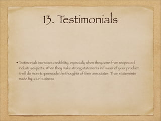 13. Testimonials
Testimonials increases credibility, especially when they come from respected
industry experts. When they make strong statements in favour of your product
it will do more to persuade the thoughts of their associates. Than statements
made by your business
 
