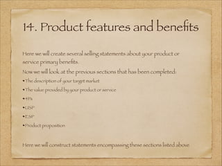14. Product features and beneﬁts
Here we will create several selling statements about your product or
service primary beneﬁts.
Now we will look at the previous sections that has been completed:
The description of your target market
The value provided by your product or service
4Ps
USP
ESP
Product proposition
!
Here we will construct statements encompassing these sections listed above
 