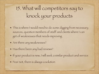 15. What will competitors say to
knock your products
This is where I would need to do some digging from necessary
sources, question members of staff and clients where I can
get of weaknesses that needs improving
Are there any weaknesses?
Has there been any bad reviews?
If your product is new, I will seek a similar product and service
Fear not, there is always a solution
 