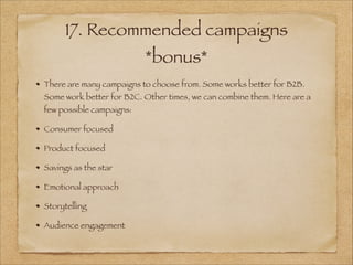 17. Recommended campaigns
*bonus*
There are many campaigns to choose from. Some works better for B2B.
Some work better for B2C. Other times, we can combine them. Here are a
few possible campaigns:
Consumer focused
Product focused
Savings as the star
Emotional approach
Storytelling
Audience engagement
 