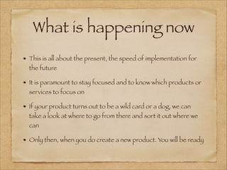 What is happening now
This is all about the present, the speed of implementation for
the future
It is paramount to stay focused and to know which products or
services to focus on
If your product turns out to be a wild card or a dog, we can
take a look at where to go from there and sort it out where we
can
Only then, when you do create a new product. You will be ready
 