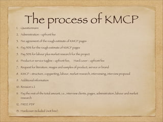 The process of KMCP
1. Questionnaire
2. Administration - upfront fee
3. Fee agreement of the rough estimate of KMCP pages
4. Pay 50% for the rough estimate of KMCP pages
5. Pay 50% for labour plus market research for the project
6. Product or service tagline - upfront fee, Hard cover - upfront fee
7. Request for literature, images and samples of product, service or brand
8. KMCP - structure, copywriting, labour, market research, interviewing, interview proposal
9. Additional information
10. Revision x 2
11. Pay the rest of the total amount, i.e., interview clients, pages, administration, labour and market
research
12. FREE PDF
13. Hardcover included (not free)
 