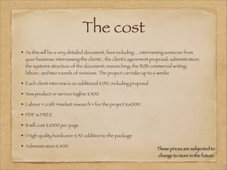 The cost
As this will be a very detailed document, fees including ... interviewing someone from
your business; interviewing the clients’, the client’s agreement proposal; administration;
the system’s structure of the document; researching; the B2B commercial writing,
labour, and two rounds of revisions. The project can take up to 6 weeks
Each client interview is an additional £150, including proposal
New product or service tagline £300
Labour + craft +market research + for the project £6000
PDF is FREE
It will cost £1000 per page
1 High quality hardcover £50 addition to the package
Administration £400
These prices are subjected to
change to more in the future
 