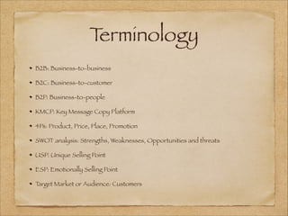 Terminology
B2B: Business-to-business
B2C: Business-to-customer
B2P: Business-to-people
KMCP: Key Message Copy Platform
4Ps: Product, Price, Place, Promotion
SWOT analysis: Strengths, Weaknesses, Opportunities and threats
USP: Unique Selling Point
ESP: Emotionally Selling Point
Target Market or Audience: Customers
 