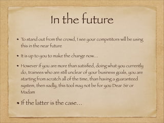 In the future
To stand out from the crowd, I see your competitors will be using
this in the near future
It is up to you to make the change now…
However if you are more than satisﬁed, doing what you currently
do, trainees who are still unclear of your business goals, you are
starting from scratch all of the time, than having a guaranteed
system, then sadly, this tool may not be for you Dear Sir or
Madam
If the latter is the case…
 