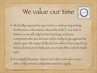 We value our time
We kindly request for you not to e-mail us requesting
furthermore information about the KMCP, our time is
limited as we will only be hand picking exclusive
companies who are serious and is ready to go against the
status quo. We respectfully decline offers from any of our
beloved services to help you co-create this custom-made
tool
It is simply because: Time is our value and value is our
time. Only serious companies needs to apply
 