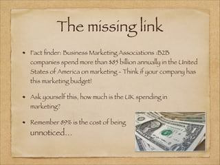 The missing link
Fact ﬁnder: Business Marketing Associations :B2B
companies spend more than $85 billion annually in the United
States of America on marketing - Think if your company has
this marketing budget!
Ask yourself this, how much is the UK spending in
marketing?
Remember 89% is the cost of being
unnoticed…
 