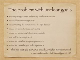The problem with unclear goals
You are putting your time in the wrong products or services
You could be in the wrong market
You cannot help the customer make the right decision
You do not know where you are heading
You do not know enough about your products
Your staff are wrongly trained
You do not know how to improve your service
You do not know who your real competition is
This has cost you £10000s already, only for more unwanted
unnoticed results - Is this really worth it?
 