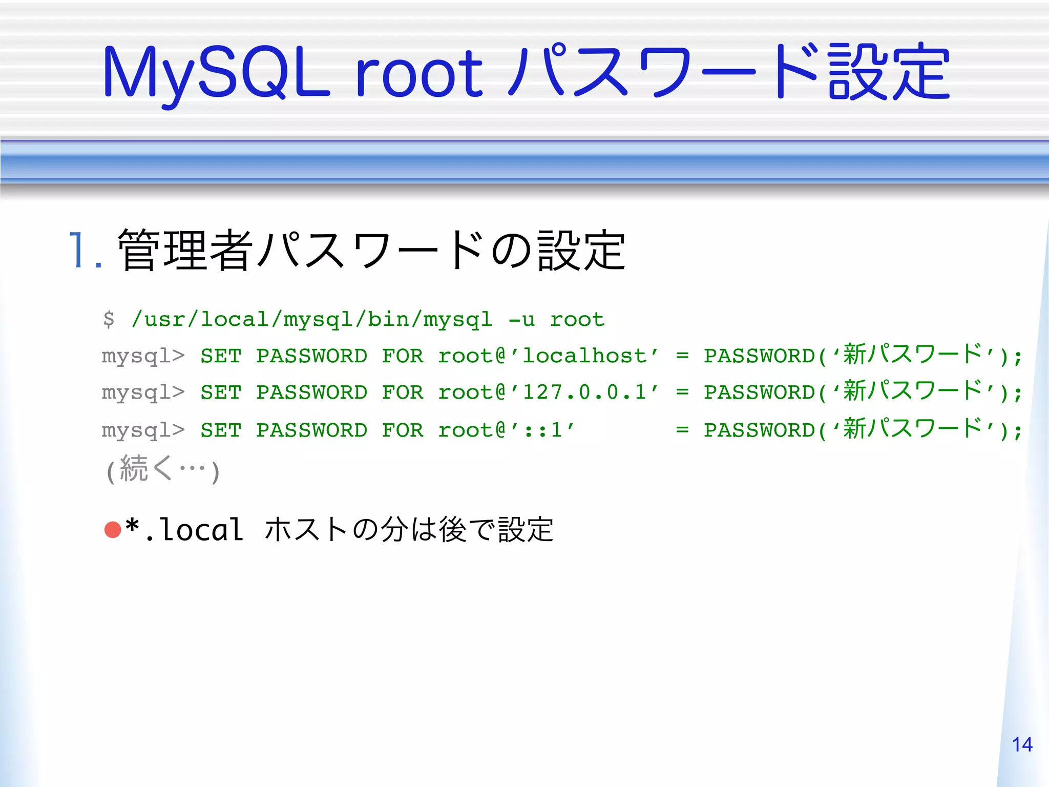  
$ /usr/local/mysql/bin/mysql -u root"
mysql> SET PASSWORD FOR root@’localhost’ = PASSWORD(‘   ’);"
mysql> SET PASSWORD FOR root@’127.0.0.1’ = PASSWORD(‘   ’);"
mysql> SET PASSWORD FOR root@’::1’      = PASSWORD(‘    ’);"
(      )"

l *.local                      	




                                                         14
 