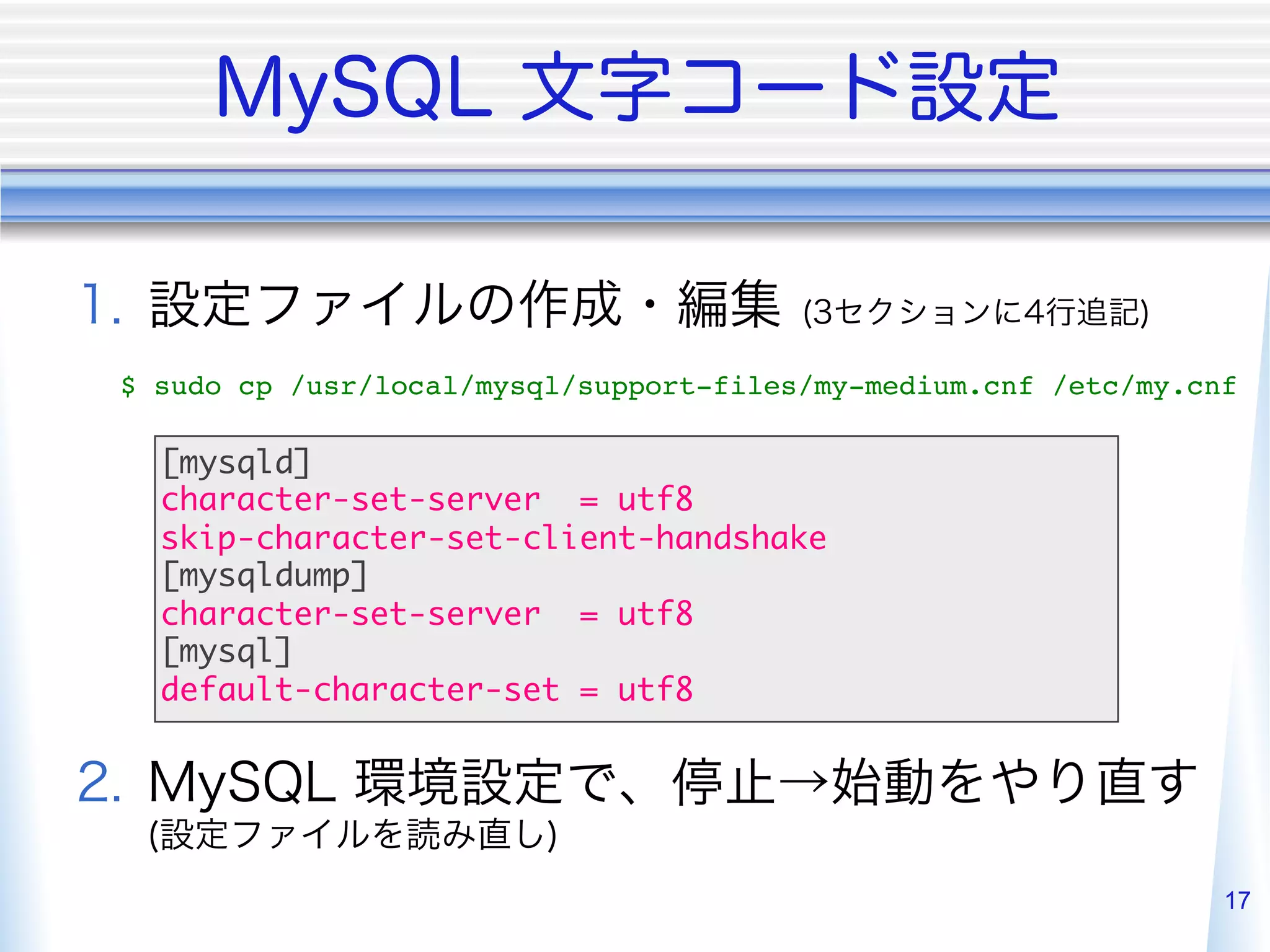  
$ sudo cp /usr/local/mysql/support-files/my-medium.cnf /etc/my.cnf"

    [mysqld]	
    character-set-server = utf8	
    skip-character-set-client-handshake	
    [mysqldump]	
    character-set-server = utf8	
    [mysql]	
    default-character-set = utf8	


 

                                                                 17
 