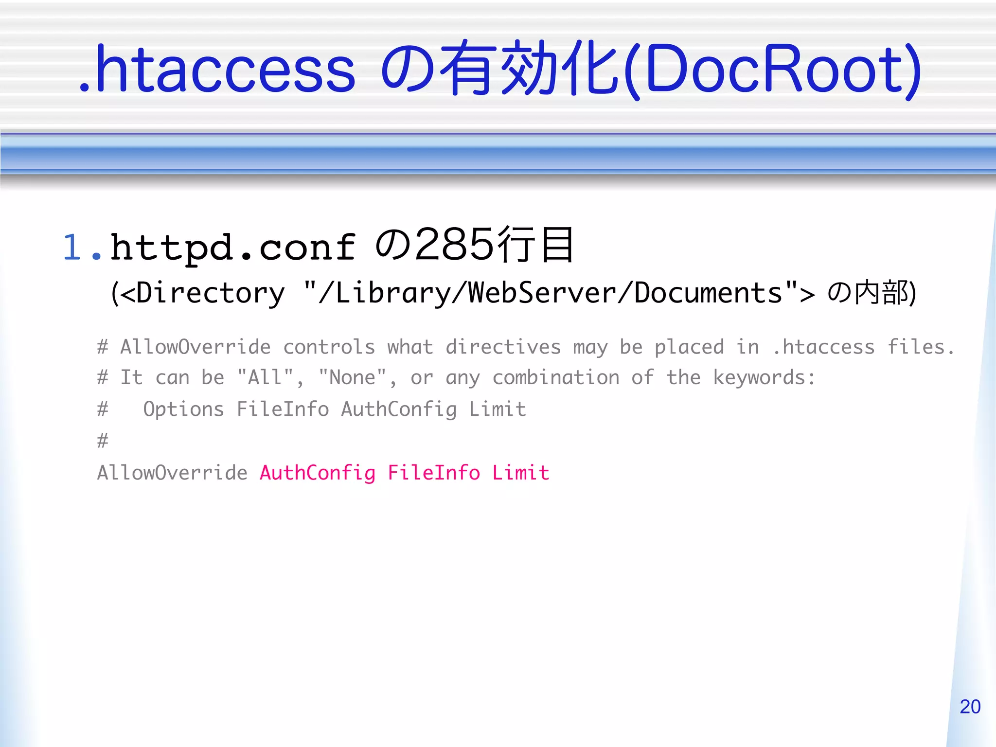 1. httpd.conf
     <Directory "/Library/WebServer/Documents">
 # AllowOverride controls what directives may be placed in .htaccess files.	
 # It can be "All", "None", or any combination of the keywords:	
 #    Options FileInfo AuthConfig Limit	
 #	
 AllowOverride AuthConfig FileInfo Limit




                                                                           20
 