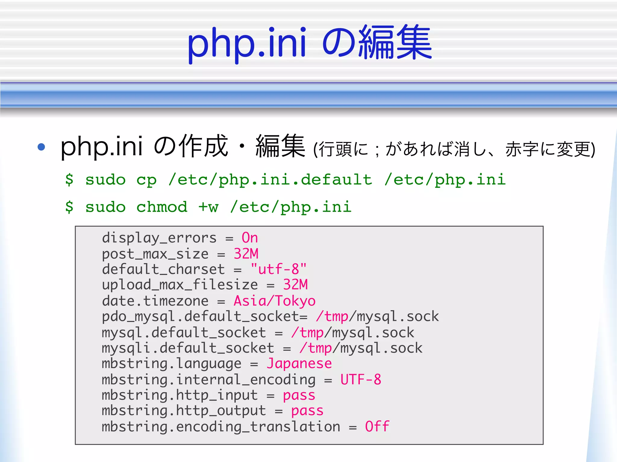 • 
     $ sudo cp /etc/php.ini.default /etc/php.ini"
     $ sudo chmod +w /etc/php.ini"
        display_errors = On	
        post_max_size = 32M	
        default_charset = "utf-8"	
        upload_max_filesize = 32M	
        date.timezone = Asia/Tokyo	
        pdo_mysql.default_socket= /tmp/mysql.sock	
        mysql.default_socket = /tmp/mysql.sock	
        mysqli.default_socket = /tmp/mysql.sock	
        mbstring.language = Japanese	
        mbstring.internal_encoding = UTF-8	
        mbstring.http_input = pass	
        mbstring.http_output = pass	
        mbstring.encoding_translation = Off	
 