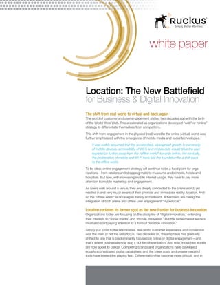 white paper

Location: The New Battlefield
for Business & Digital Innovation
The shift from real world to virtual and back again
The world of customer and user engagement shifted two decades ago with the birth
of the World Wide Web. This accelerated as organizations developed “web” or “online”
strategy to differentiate themselves from competitors.
This shift from engagement in the physical (real) world to the online (virtual) world was
further emphasized with the emergence of mobile media and social technologies.
It was widely assumed that the accelerated, widespread growth in ownership
of mobile devices, accessibility of Wi-Fi and mobile data would drive the user
experience further away from the “offline world” towards online. Yet ironically,
the proliferation of mobile and Wi-Fi have laid the foundation for a shift back
to the offline world.
To be clear, online engagement strategy will continue to be a focal point for organizations—from retailers and shopping malls to museums and schools, hotels and
hospitals. But now, with increasing mobile Internet usage, they have to pay more
attention to mobile marketing and engagement.
As users walk around a venue, they are deeply connected to the online world, yet
nestled in and very much aware of their physical and immediate reality: location. And
so the “offline world” is once again trendy and relevant. Advertisers are calling the
integration of both online and offline user engagement “Hyperlocal.”

Location reclaims its former spot as the new frontier for business innovation
Organizations today are focusing on the discipline of “digital innovation,” extending
their interests to “social media” and “mobile innovation.” But the same market leaders
must also start paying attention to a form of “location innovation.”
Simply put, prior to the late nineties, real-world customer experience and conversion
was the main (if not the only) focus. Two decades on, the emphasis has gradually
shifted to one that is predominantly focused on online or digital engagement—and
that’s where businesses now slug it out for differentiation. And now, those two worlds
are now about to collide. Competing brands and organizations have developed
equally sophisticated digital capabilities, and the lower costs and greater range of
tools have leveled the playing field. Differentiation has become more difficult, and in

 
