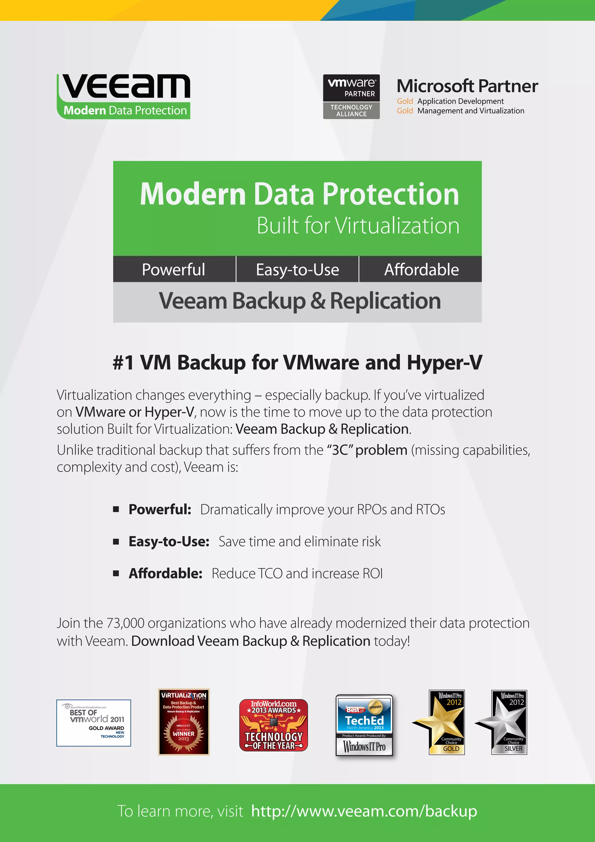 Tape and cloud strategies for VM backups

Modern Data Protection

Built for Virtualization

Powerful

Easy-to-Use

Veeam Backup & Replication
#1 VM Backup for VMware and Hyper-V
Virtualization changes everything – especially backup. If you’ve virtualized
on VMware or Hyper-V, now is the time to move up to the data protection
solution Built for Virtualization: Veeam Backup & Replication.
Unlike traditional backup that suﬀers from the “3C” problem (missing capabilities,
complexity and cost), Veeam is:
 Powerful: Dramatically improve your RPOs and RTOs
 Easy-to-Use: Save time and eliminate risk
 Affordable: Reduce TCO and increase ROI
Join the 73,000 organizations who have already modernized their data protection
with Veeam. Download Veeam Backup & Replication today!

GOLD AWARD

NEW
TECHNOLOGY

To learn more, visit http://www.veeam.com/backup

10

 